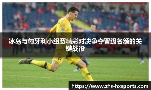 冰岛与匈牙利小组赛精彩对决争夺晋级名额的关键战役