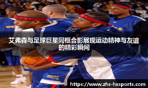 艾弗森与足球巨星同框合影展现运动精神与友谊的精彩瞬间